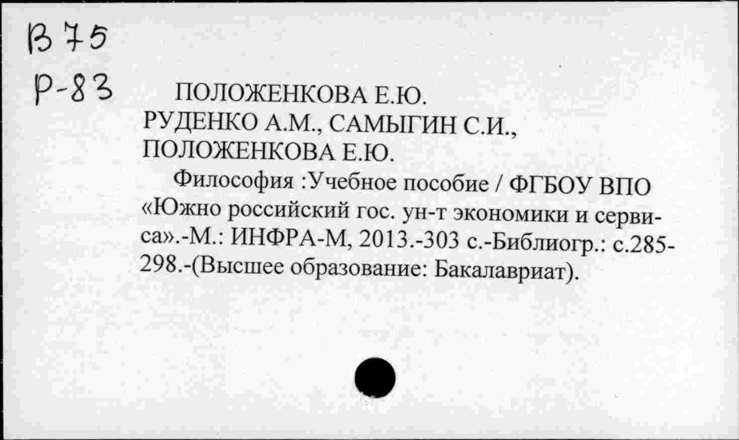 ﻿Р ' 5 Ъ	ПОЛОЖЕНКОВА Е.Ю.
РУДЕНКО А.М., САМЫГИН С.И., ПОЛОЖЕНКОВА Е.Ю.
Философия : Учебное пособие / ФГБОУ ВПО «Южно российский гос. ун-т экономики и сервиса».^.: ИНФРА-М, 2013.-303 с.-Библиогр.: с.285-298.-(Высшее образование: Бакалавриат).